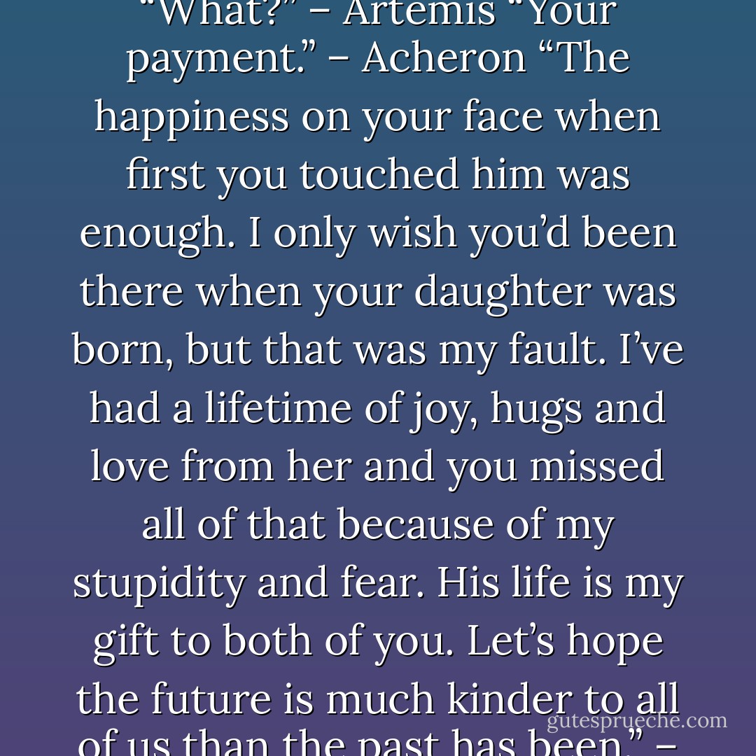 Aren’t you forgetting something?” – Acheron<br />“What?” – Artemis<br />“Your payment.” – Acheron<br />“The happiness on your face when first you touched him was enough. I only wish you’d been there when your daughter was born, but that was my fault. I’ve had a lifetime of joy, hugs and love from her and you missed all of that because of my stupidity and fear. His life is my gift to both of you. Let’s hope the future is much kinder to all of us than the past has been.” – Artemis - Sherrilyn Kenyon