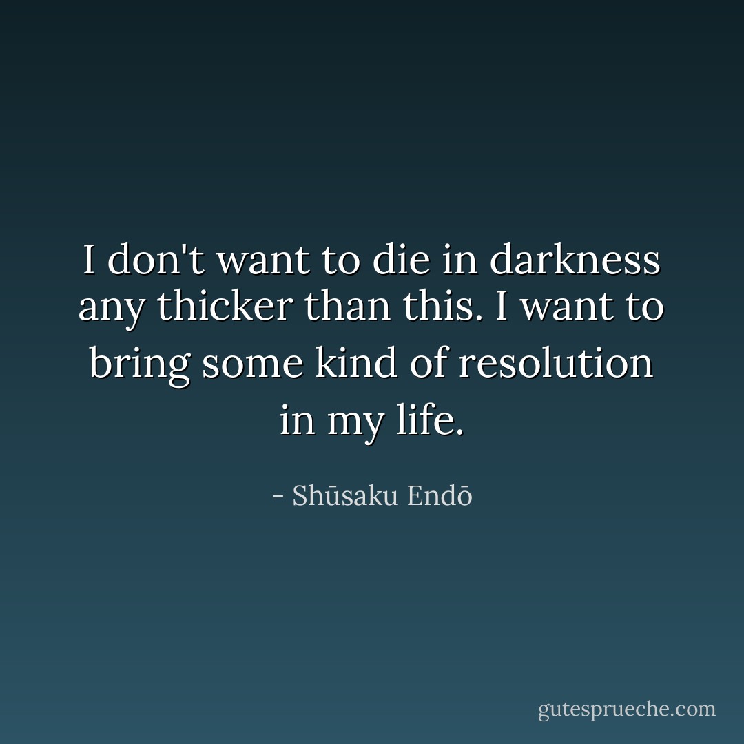 I don't want to die in darkness any thicker than this. I want to bring some kind of resolution in my life. - Shūsaku Endō