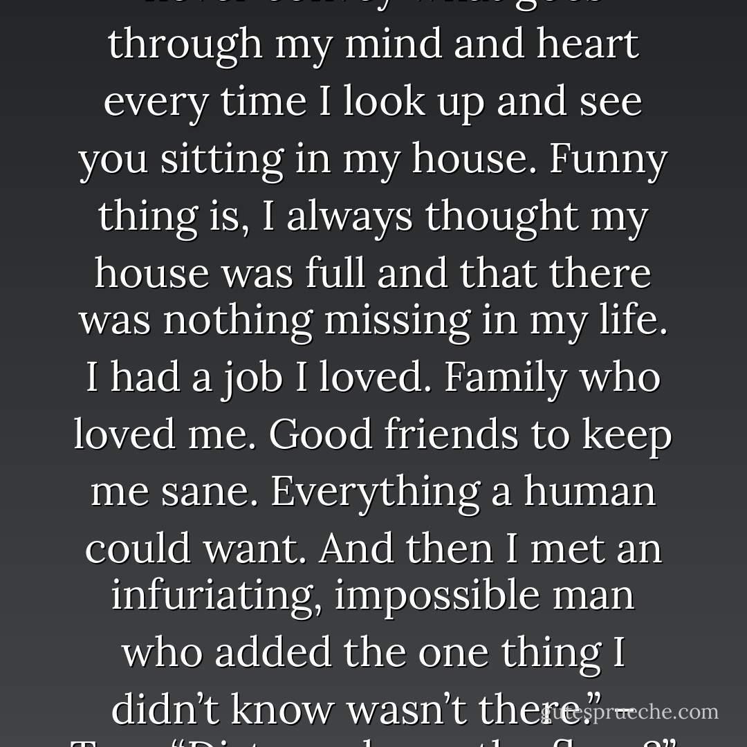 I know, baby. I feel the same way about you. Those words never convey what goes through my mind and heart every time I look up and see you sitting in my house. Funny thing is, I always thought my house was full and that there was nothing missing in my life. I had a job I loved. Family who loved me. Good friends to keep me sane. Everything a human could want. And then I met an infuriating, impossible man who added the one thing I didn’t know wasn’t there.” – Tory<br />“Dirty socks on the floor?” – Acheron - Sherrilyn Kenyon