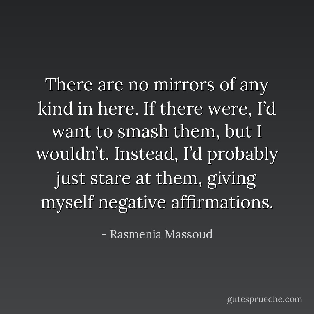 There are no mirrors of any kind in here. If there were, I’d want to smash them, but I wouldn’t. Instead, I’d probably just stare at them, giving myself negative affirmations. - Rasmenia Massoud