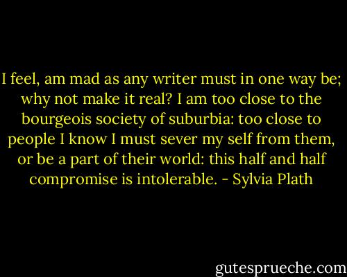 I feel, am mad as any writer must in one way be; why not make it real? I am too close to the bourgeois society of suburbia: too close to people I know I must sever my self from them, or be a part of their world: this half and half compromise is intolerable. - Sylvia Plath