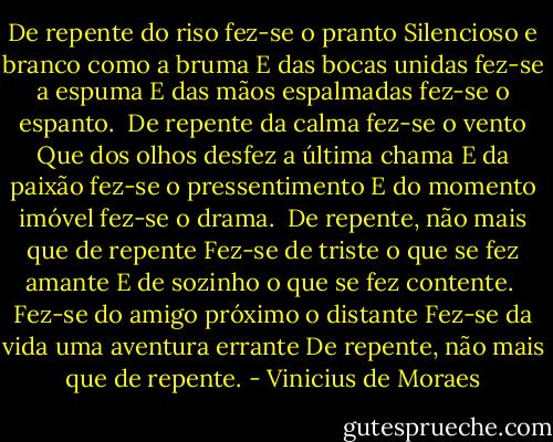 De repente do riso fez-se o pranto<br />Silencioso e branco como a bruma<br />E das bocas unidas fez-se a espuma<br />E das mãos espalmadas fez-se o espanto.<br /><br />De repente da calma fez-se o vento<br />Que dos olhos desfez a última chama<br />E da paixão fez-se o pressentimento<br />E do momento imóvel fez-se o drama.<br /><br />De repente, não mais que de repente<br />Fez-se de triste o que se fez amante<br />E de sozinho o que se fez contente.<br /><br />Fez-se do amigo próximo o distante<br />Fez-se da vida uma aventura errante<br />De repente, não mais que de repente. - Vinicius de Moraes
