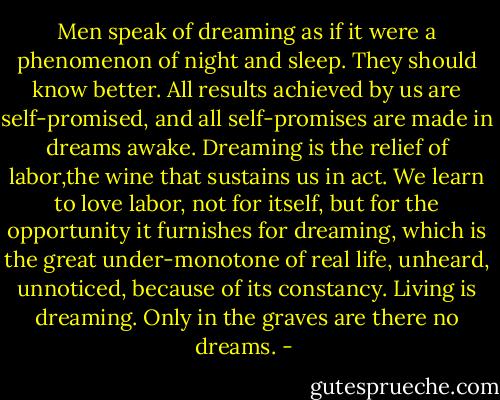 Men speak of dreaming as if it were a phenomenon of night and sleep. They should know better. All results achieved by us are self-promised, and all self-promises are made in dreams awake. Dreaming is the relief of labor,the wine that sustains us in act. We learn to love labor, not for itself, but for the opportunity it furnishes for dreaming, which is the great under-monotone of real life, unheard, unnoticed, because of its constancy. Living is dreaming. Only in the graves are there no dreams. - 