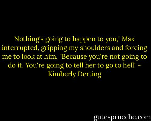 Nothing's going to happen to you," Max interrupted, gripping my shoulders and forcing me to look at him. "Because you're not going to do it. You're going to tell her to go to hell! - Kimberly Derting