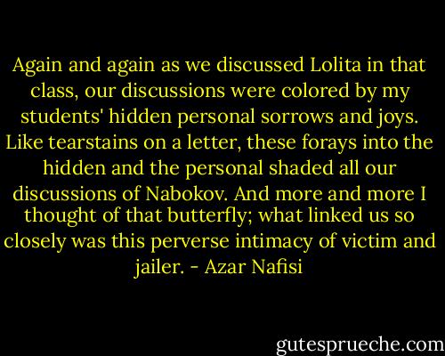 Again and again as we discussed Lolita in that class, our discussions were colored by my students' hidden personal sorrows and joys. Like tearstains on a letter, these forays into the hidden and the personal shaded all our discussions of Nabokov. And more and more I thought of that butterfly; what linked us so closely was this perverse intimacy of victim and jailer. - Azar Nafisi