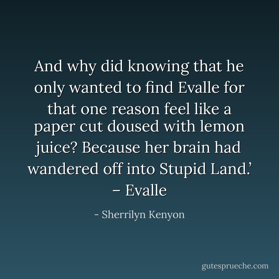 And why did knowing that he only wanted to find Evalle for that one reason feel like a paper cut doused with lemon juice? Because her brain had wandered off into Stupid Land.’ – Evalle - Sherrilyn Kenyon