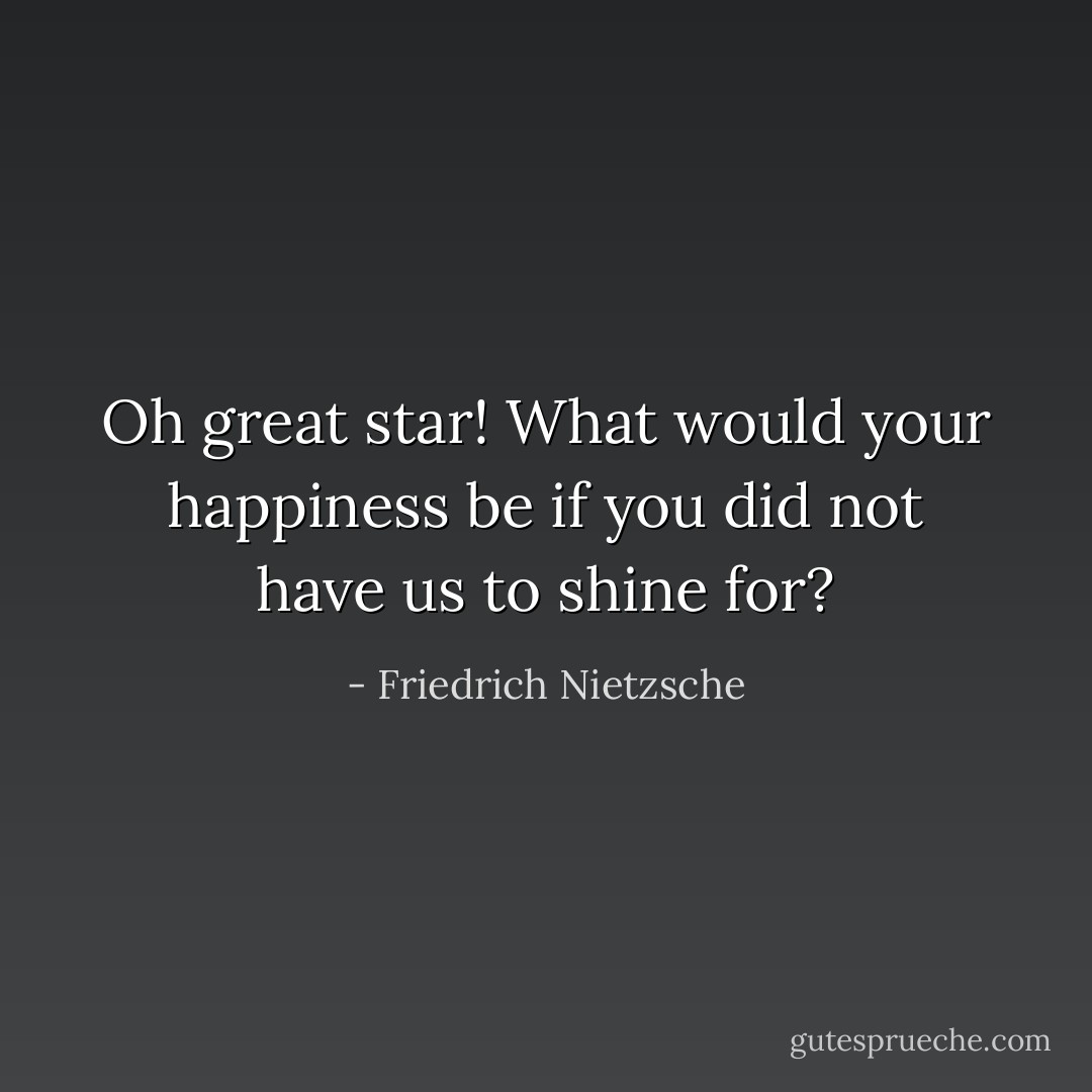 Oh great star! What would your happiness be if you did not have us to shine for? - Friedrich Nietzsche