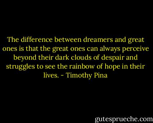 The difference between dreamers and great ones is that the great ones can always perceive beyond their dark clouds of despair and struggles to see the rainbow of hope in their lives. - Timothy Pina