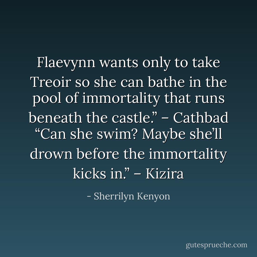 Flaevynn wants only to take Treoir so she can bathe in the pool of immortality that runs beneath the castle.” – Cathbad<br />“Can she swim? Maybe she’ll drown before the immortality kicks in.” – Kizira - Sherrilyn Kenyon