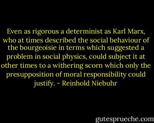 Even as rigorous a determinist as Karl Marx, who at times described the social behaviour of the bourgeoisie in terms which suggested a problem in social physics, could subject it at other times to a withering scorn which only the presupposition of moral responsibility could justify. - Reinhold Niebuhr