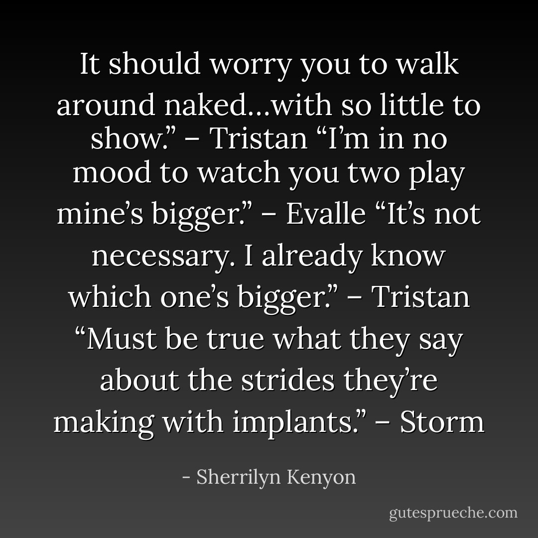 It should worry you to walk around naked…with so little to show.” – Tristan<br />“I’m in no mood to watch you two play mine’s bigger.” – Evalle<br />“It’s not necessary. I already know which one’s bigger.” – Tristan<br />“Must be true what they say about the strides they’re making with implants.” – Storm - Sherrilyn Kenyon