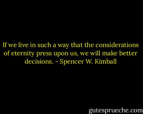 If we live in such a way that the considerations of eternity press upon us, we will make better decisions. - Spencer W. Kimball