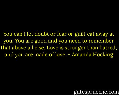 You can't let doubt or fear or guilt eat away at you. You are good and you need to remember that above all else. Love is stronger than hatred, and you are made of love. - Amanda Hocking