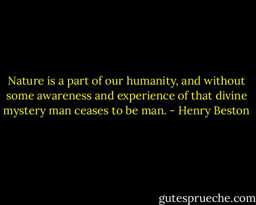 Nature is a part of our humanity, and without some awareness and experience of that divine mystery man ceases to be man. - Henry Beston