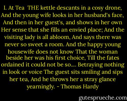 I. At Tea<br /><br />THE kettle descants in a cosy drone,<br />And the young wife looks in her husband's face,<br />And then in her guest's, and shows in her own<br />Her sense that she fills an envied place;<br />And the visiting lady is all abloom,<br />And says there was never so sweet a room.<br />And the happy young housewife does not know<br />That the woman beside her was his first choice,<br />Till the fates ordained it could not be so....<br />Betraying nothing in look or voice<br />The guest sits smiling and sips her tea,<br />And he throws her a stray glance yearningly. - Thomas Hardy