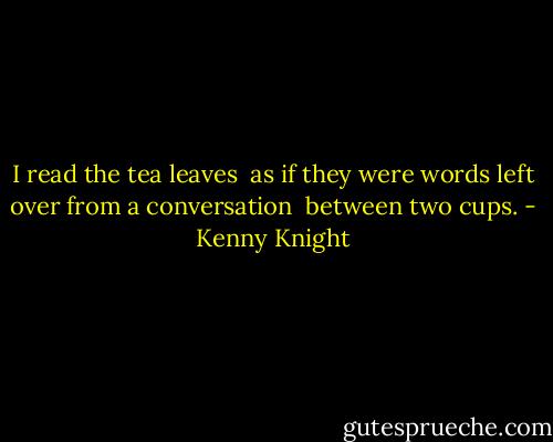 I read the tea leaves <br />as if they were words<br />left over from a conversation <br />between two cups. - Kenny Knight