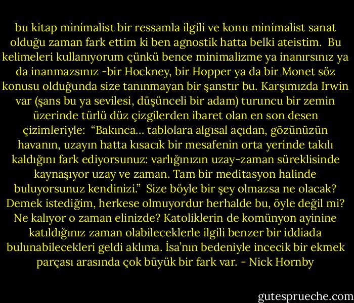 bu kitap minimalist bir ressamla ilgili ve konu minimalist sanat olduğu zaman fark ettim ki ben agnostik hatta belki ateistim.<br /><br />Bu kelimeleri kullanıyorum çünkü bence minimalizme ya inanırsınız ya da inanmazsınız -bir Hockney, bir Hopper ya da bir Monet söz konusu olduğunda size tanınmayan bir şanstır bu. Karşımızda Irwin var (şans bu ya sevilesi, düşünceli bir adam) turuncu bir zemin üzerinde türlü düz çizgilerden ibaret olan en son desen çizimleriyle:<br /><br />“Bakınca… tablolara algısal açıdan, gözünüzün havanın, uzayın hatta kısacık bir mesafenin orta yerinde takılı kaldığını fark ediyorsunuz: varlığınızın uzay-zaman süreklisinde kaynaşıyor uzay ve zaman. Tam bir meditasyon halinde buluyorsunuz kendinizi.”<br /><br />Size böyle bir şey olmazsa ne olacak? Demek istediğim, herkese olmuyordur herhalde bu, öyle değil mi? Ne kalıyor o zaman elinizde? Katoliklerin de komünyon ayinine katıldığınız zaman olabileceklerle ilgili benzer bir iddiada bulunabilecekleri geldi aklıma. İsa’nın bedeniyle incecik bir ekmek parçası arasında çok büyük bir fark var. - Nick Hornby