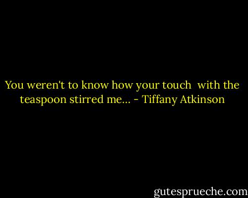 You weren't to know how your touch<br /> with the teaspoon stirred me… - Tiffany Atkinson