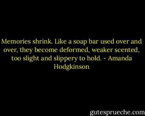Memories shrink. Like a soap bar used over and over, they become deformed, weaker scented, too slight and slippery to hold. - Amanda Hodgkinson