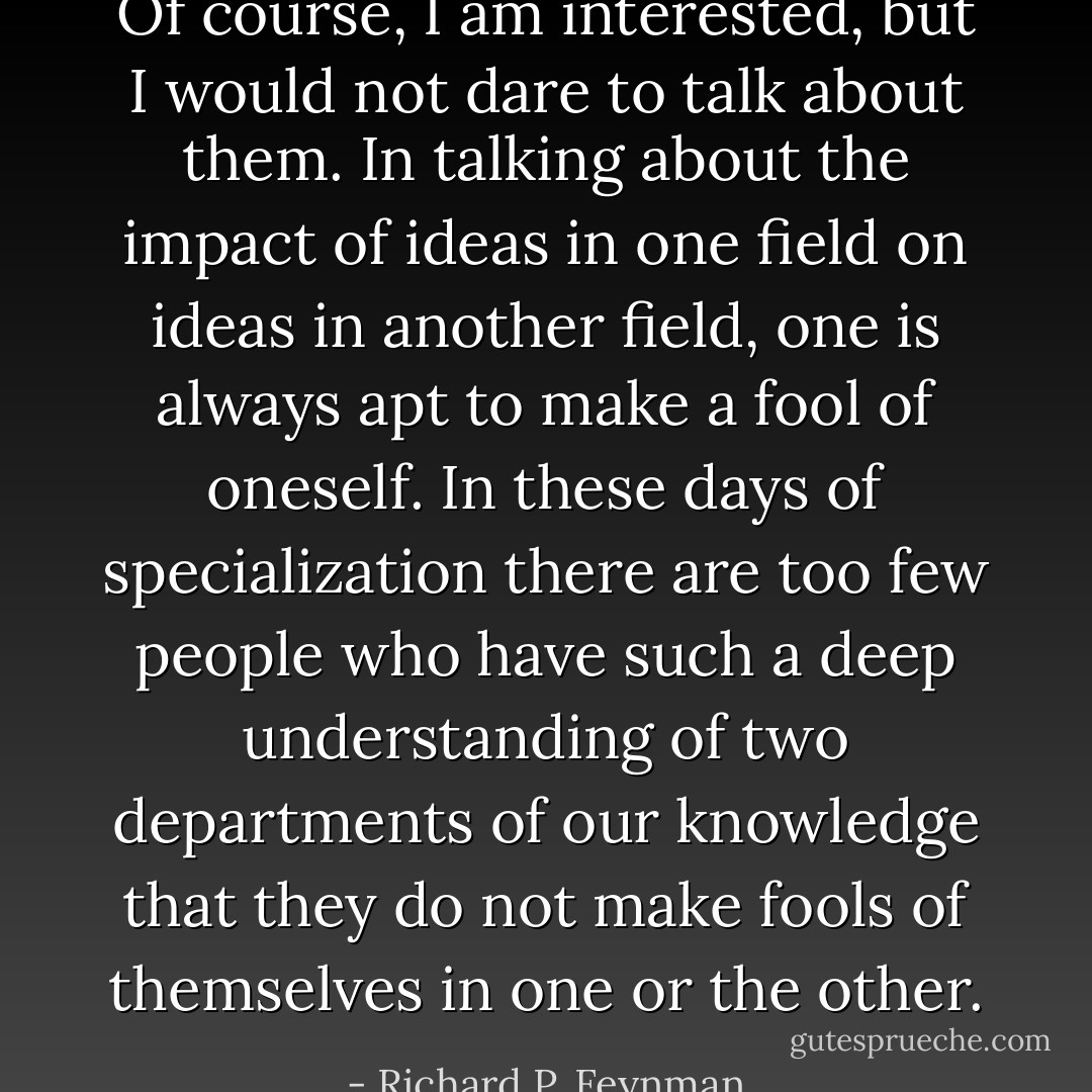 Of course, I am interested, but I would not dare to talk about them. In talking about the impact of ideas in one field on ideas in another field, one is always apt to make a fool of oneself. In these days of specialization there are too few people who have such a deep understanding of two departments of our knowledge that they do not make fools of themselves in one or the other. - Richard P. Feynman