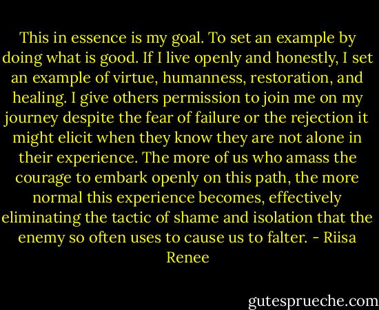 This in essence is my goal. To set an example by doing what is good. If I live openly and honestly, I set an example of virtue, humanness, restoration, and healing. I give others permission to join me on my journey despite the fear of failure or the rejection it might elicit when they know they are not alone in their experience. The more of us who amass the courage to embark openly on this path, the more normal this experience becomes, effectively eliminating the tactic of shame and isolation that the enemy so often uses to cause us to falter. - Riisa Renee