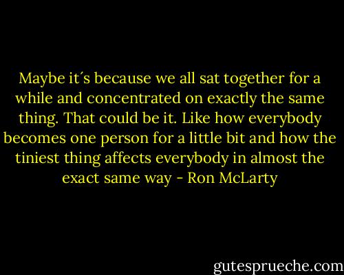Maybe it´s because we all sat together for a while and concentrated on exactly the same thing. That could be it. Like how everybody becomes one person for a little bit and how the tiniest thing affects everybody in almost the exact same way - Ron McLarty