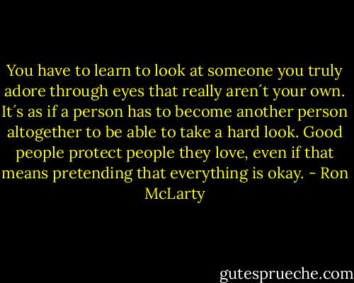 You have to learn to look at someone you truly adore through eyes that really aren´t your own. It´s as if a person has to become another person altogether to be able to take a hard look. Good people protect people they love, even if that means pretending that everything is okay. - Ron McLarty