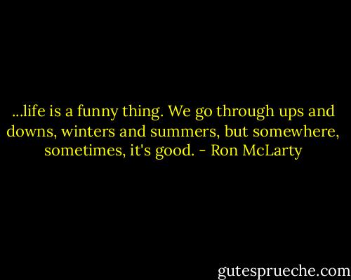 ...life is a funny thing. We go through ups and downs, winters and summers, but somewhere, sometimes, it's good. - Ron McLarty