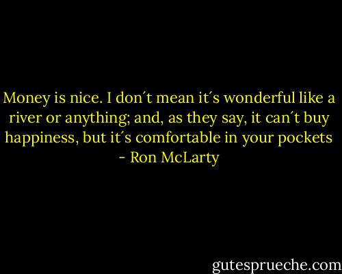 Money is nice. I don´t mean it´s wonderful like a river or anything; and, as they say, it can´t buy happiness, but it´s comfortable in your pockets - Ron McLarty