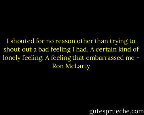 I shouted for no reason other than trying to shout out a bad feeling I had. A certain kind of lonely feeling. A feeling that embarrassed me - Ron McLarty