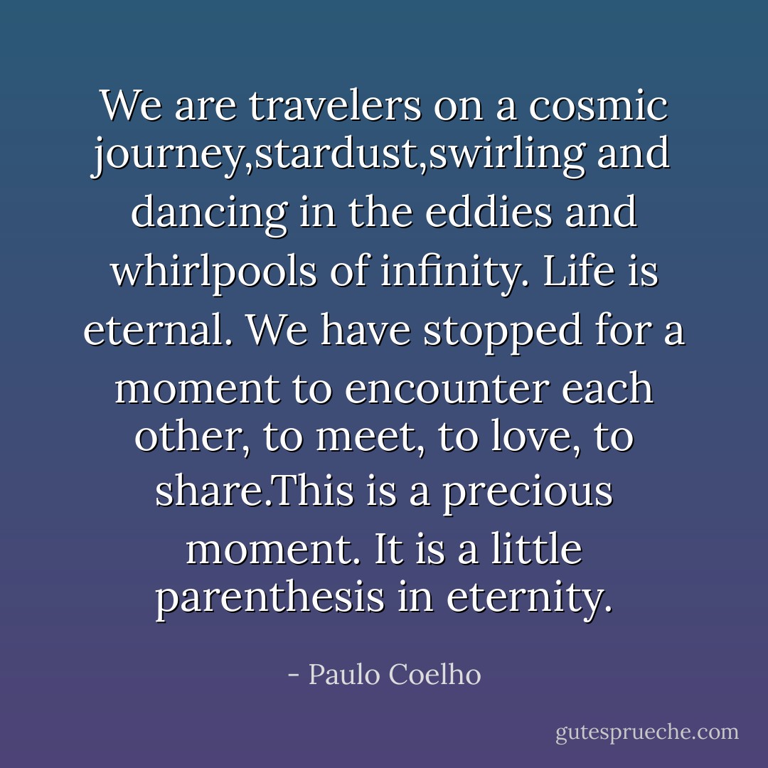 We are travelers on a cosmic journey,stardust,swirling and dancing in the eddies and whirlpools of infinity. Life is eternal. We have stopped for a moment to encounter each other, to meet, to love, to share.This is a precious moment. It is a little parenthesis in eternity. - Paulo Coelho