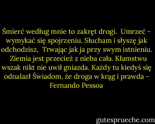 Śmierć według mnie to zakręt drogi. <br />Umrzeć - wymykać się spojrzeniu.<br />Słucham i słyszę jak odchodzisz, <br />Trwając jak ja przy swym istnieniu. <br /><br />Ziemia jest przecież z nieba cała.<br />Kłamstwu wszak nikt nie uwił gniazda.<br />Każdy tu kiedyś się odnalazł<br />Świadom, że droga w krąg i prawda - Fernando Pessoa