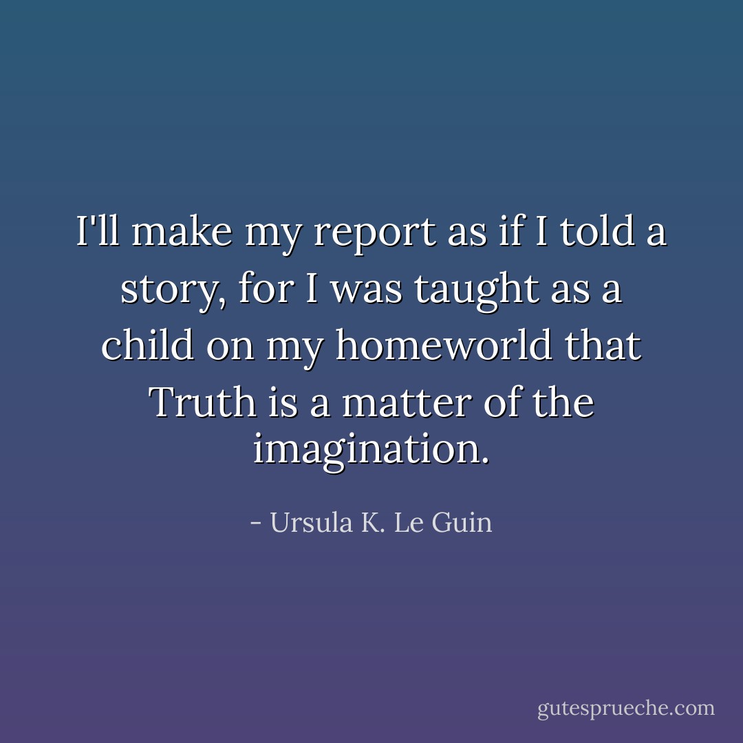 I'll make my report as if I told a story, for I was taught as a child on my homeworld that Truth is a matter of the imagination. - Ursula K. Le Guin