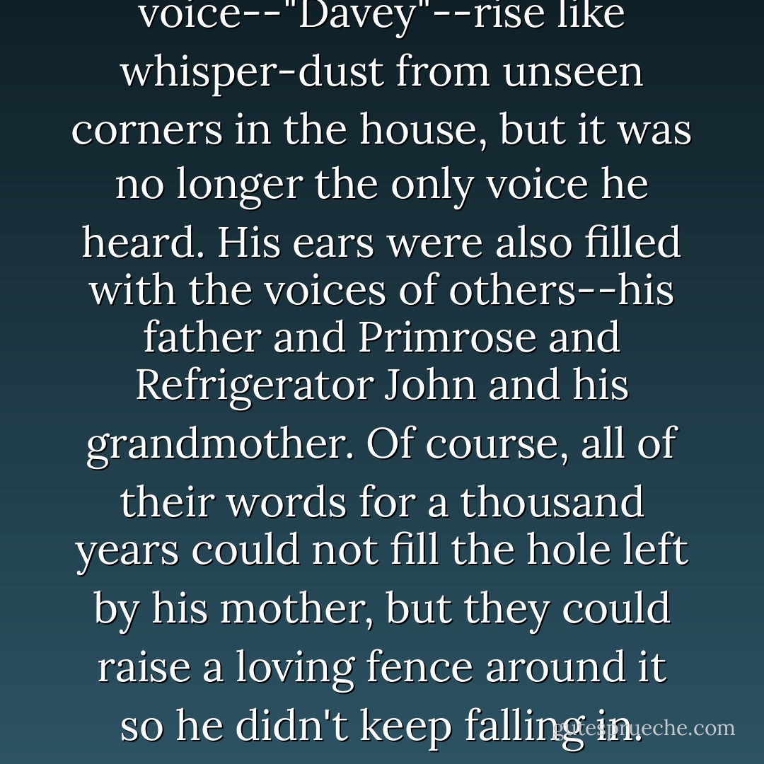 He still heard his mother's voice--"Davey"--rise like whisper-dust from unseen corners in the house, but it was no longer the only voice he heard. His ears were also filled with the voices of others--his father and Primrose and Refrigerator John and his grandmother. Of course, all of their words for a thousand years could not fill the hole left by his mother, but they could raise a loving fence around it so he didn't keep falling in. - Jerry Spinelli