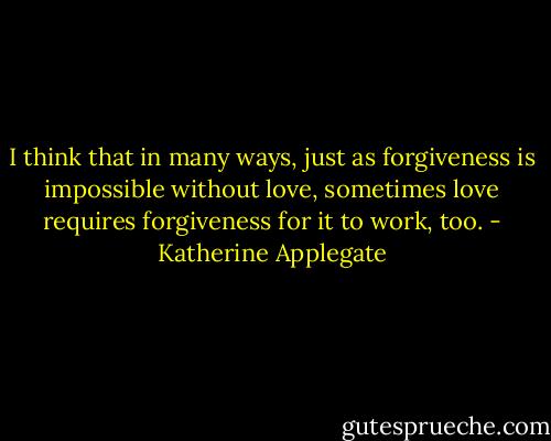 I think that in many ways, just as forgiveness is impossible without love, sometimes love requires forgiveness for it to work, too. - Katherine Applegate