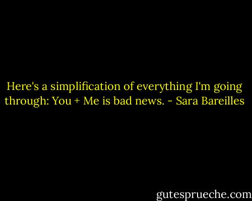 Here's a simplification of everything I'm going through: You + Me is bad news. - Sara Bareilles