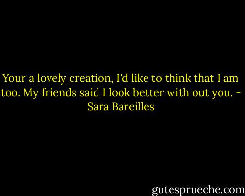 Your a lovely creation, I'd like to think that I am too. My friends said I look better with out you. - Sara Bareilles