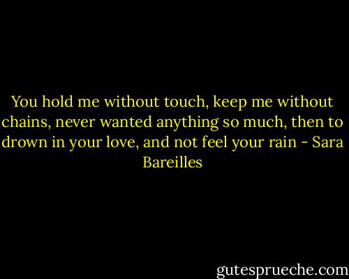 You hold me without touch, keep me without chains, never wanted anything so much, then to drown in your love, and not feel your rain - Sara Bareilles