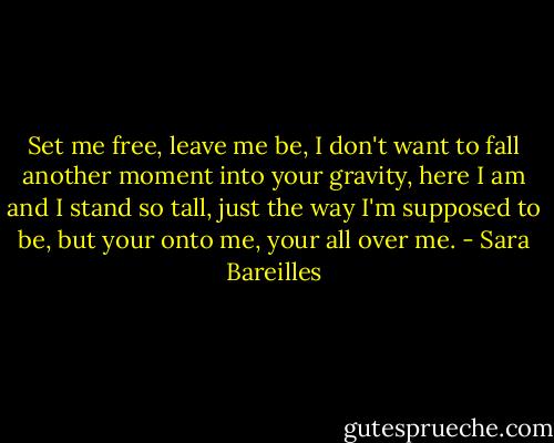 Set me free, leave me be, I don't want to fall another moment into your gravity, here I am and I stand so tall, just the way I'm supposed to be, but your onto me, your all over me. - Sara Bareilles