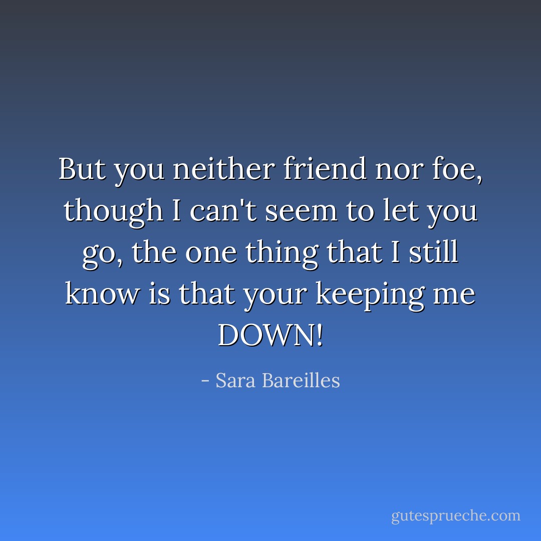 But you neither friend nor foe, though I can't seem to let you go, the one thing that I still know is that your keeping me DOWN! - Sara Bareilles