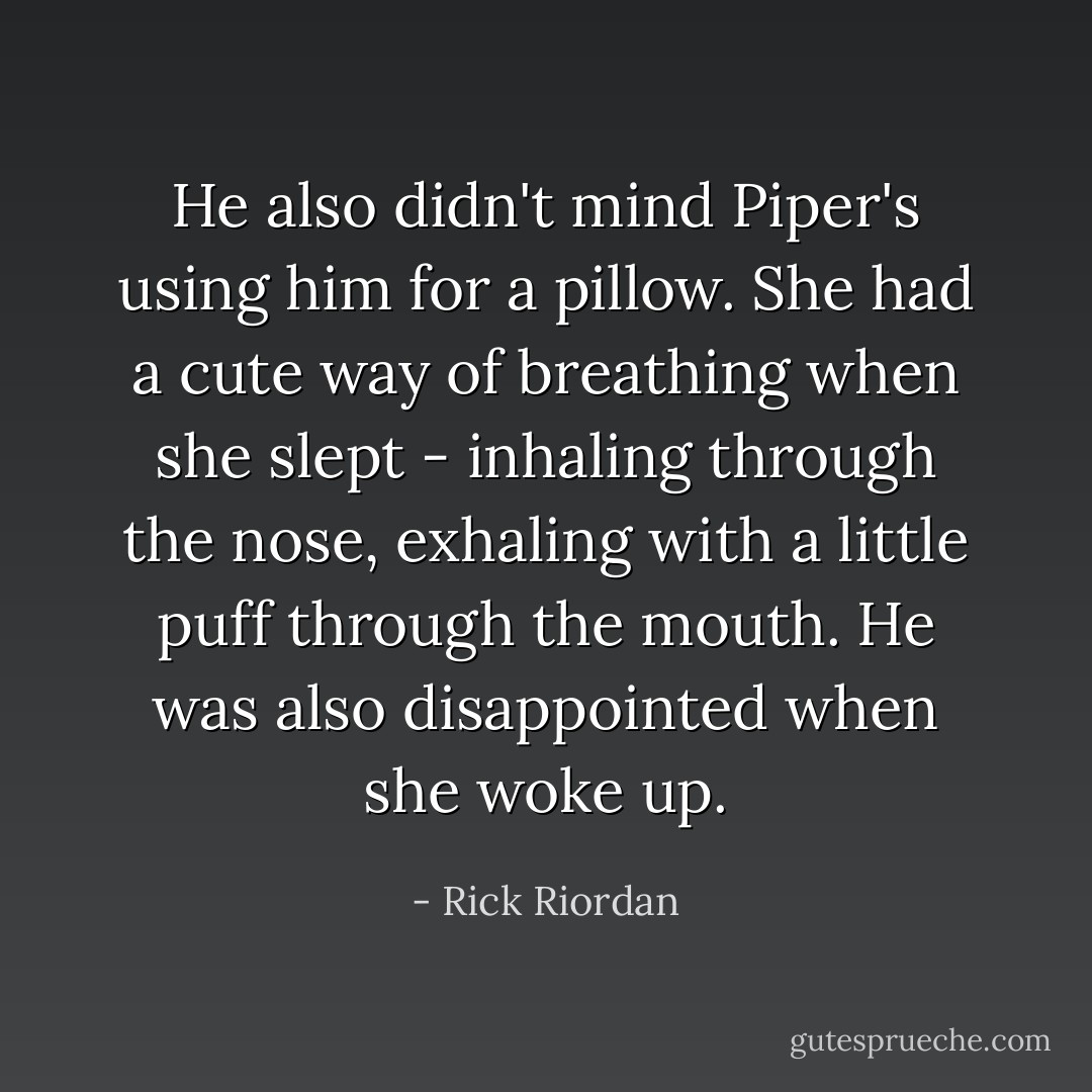 He also didn't mind Piper's using him for a pillow. She had a cute way of breathing when she slept - inhaling through the nose, exhaling with a little puff through the mouth. He was also disappointed when she woke up. - Rick Riordan