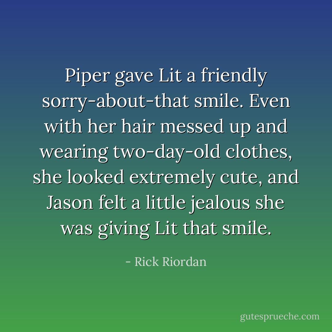 Piper gave Lit a friendly sorry-about-that smile. Even with her hair messed up and wearing two-day-old clothes, she looked extremely cute, and Jason felt a little jealous she was giving Lit that smile. - Rick Riordan