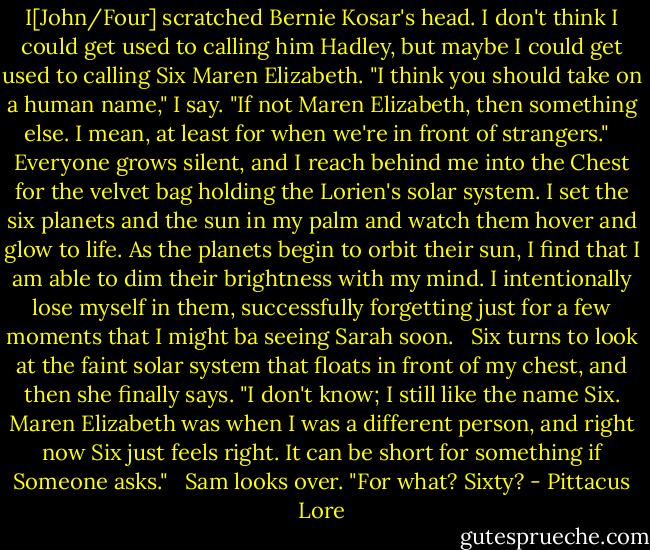 I[John/Four] scratched Bernie Kosar's head. I don't think I could get used to calling him Hadley, but maybe I could get used to calling Six Maren Elizabeth. "I think you should take on a human name," I say. "If not Maren Elizabeth, then something else. I mean, at least for when we're in front of strangers."<br /><br /> Everyone grows silent, and I reach behind me into the Chest for the velvet bag holding the Lorien's solar system. I set the six planets and the sun in my palm and watch them hover and glow to life. As the planets begin to orbit their sun, I find that I am able to dim their brightness with my mind. I intentionally lose myself in them, successfully forgetting just for a few moments that I might ba seeing Sarah soon.<br /><br /> Six turns to look at the faint solar system that floats in front of my chest, and then she finally says. "I don't know; I still like the name Six. Maren Elizabeth was when I was a different person, and right now Six just feels right. It can be short for something if Someone asks."<br /><br /> Sam looks over. "For what? Sixty? - Pittacus Lore