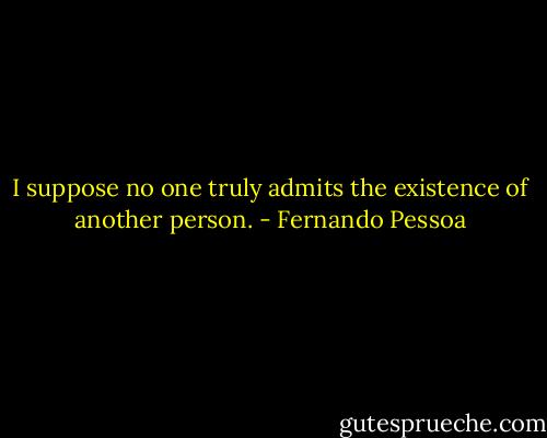 I suppose no one truly admits the existence of another person. - Fernando Pessoa