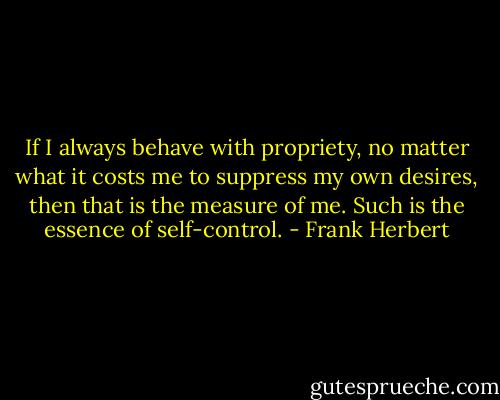 If I always behave with propriety, no matter what it costs me to suppress my own desires, then that is the measure of me. Such is the essence of self-control. - Frank Herbert
