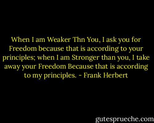 When I am Weaker Thn You, I ask you for Freedom because that is according to your principles; when I am Stronger than you, I take away your Freedom Because that is according to my principles. - Frank Herbert
