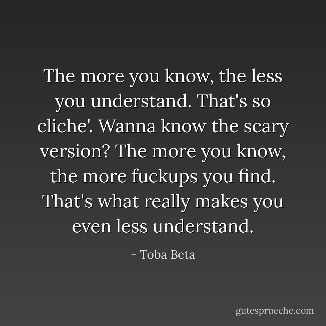 The more you know, the less you understand.<br />That's so cliche'. Wanna know the scary version?<br />The more you know, the more fuckups you find.<br />That's what really makes you even less understand. - Toba Beta