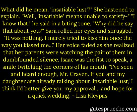 What did he mean, 'insatiable lust'?"<br />She hastened to explain. "Well, 'insatiable' means unable to satisfy-"<br />"I know that," he said in a biting tone. "Why did he say that about you?"<br />Sara rolled her eyes and shrugged. "It was nothing. I merely tried to kiss him once the way you kissed me..." Her voice faded as she realized that her parents were watching the pair of them in dumbfounded silence.<br />Isaac was the fist to speak, a smile twitching the corners of his mouth. "I've seen and heard enough, Mr. Craven. If you and my daughter are already talking about 'insatiable lust,' I think I'd better give you my approval... and hope for a quick wedding. - Lisa Kleypas