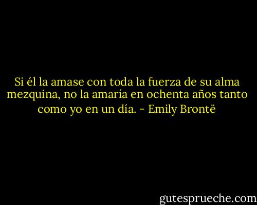 Si él la amase con toda la fuerza de su alma mezquina, no la amaría en ochenta años tanto como yo en un día. - Emily Brontë