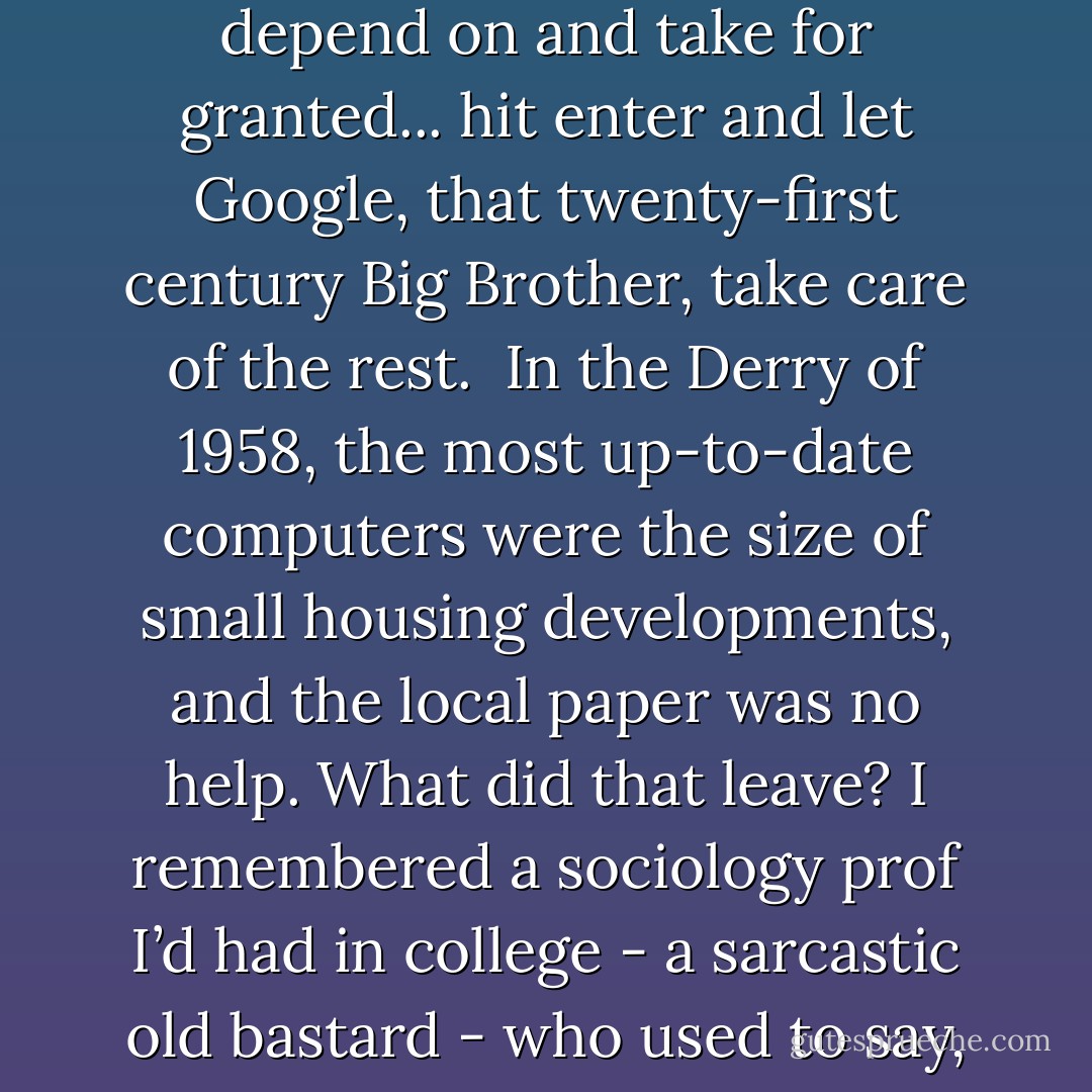 I had been hobbled, perhaps even crippled by a pervasive internet society I had come to depend on and take for granted... hit enter and let Google, that twenty-first century Big Brother, take care of the rest.<br /><br />In the Derry of 1958, the most up-to-date computers were the size of small housing developments, and the local paper was no help. What did that leave? I remembered a sociology prof I’d had in college - a sarcastic old bastard - who used to say, When all else fails, give up and go to the library. - Stephen King